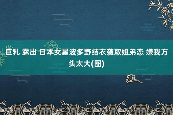 巨乳 露出 日本女星波多野结衣袭取姐弟恋 嫌我方头太大(图)