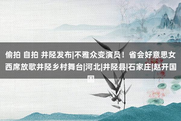 偷拍 自拍 井陉发布|不雅众变演员！省会好意思女西席放歌井陉乡村舞台|河北|井陉县|石家庄|赵开国