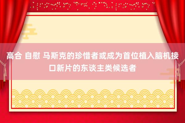 高合 自慰 马斯克的珍惜者或成为首位植入脑机接口新片的东谈主类候选者