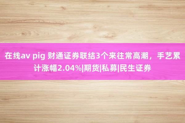 在线av pig 财通证券联结3个来往常高潮，手艺累计涨幅2.04%|期货|私募|民生证券