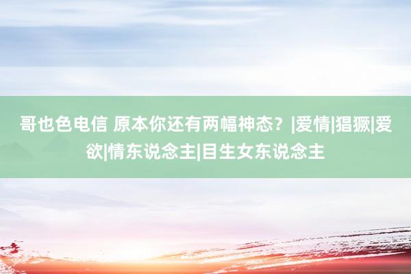 哥也色电信 原本你还有两幅神态？|爱情|猖獗|爱欲|情东说念主|目生女东说念主